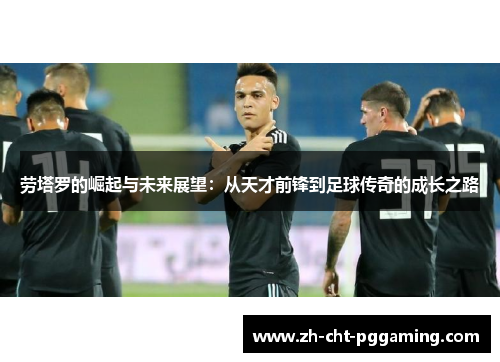 劳塔罗的崛起与未来展望：从天才前锋到足球传奇的成长之路