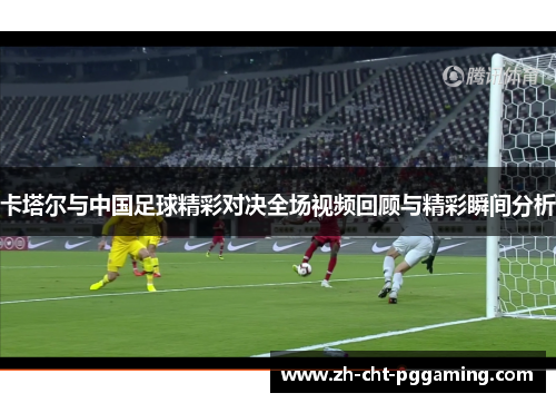 卡塔尔与中国足球精彩对决全场视频回顾与精彩瞬间分析
